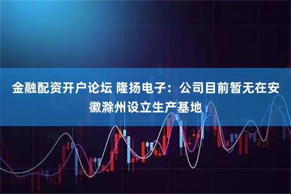 金融配资开户论坛 隆扬电子:公司目前暂无在安徽滁州设立生产基地