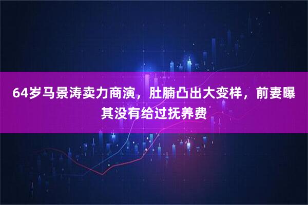64岁马景涛卖力商演，肚腩凸出大变样，前妻曝其没有给过抚养费