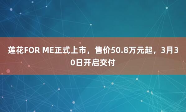 莲花FOR ME正式上市,售价50.8万元起,3月30日开启交付