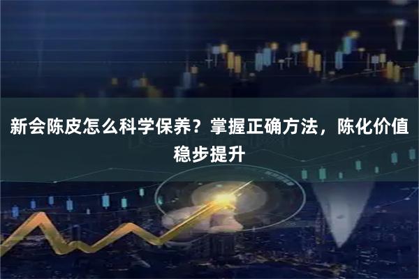 新会陈皮怎么科学保养？掌握正确方法，陈化价值稳步提升