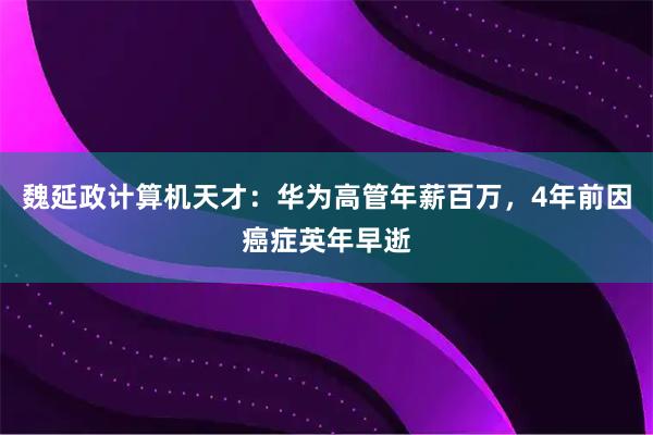 魏延政计算机天才：华为高管年薪百万，4年前因癌症英年早逝