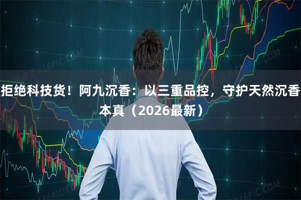 拒绝科技货！阿九沉香：以三重品控，守护天然沉香本真（2026最新）