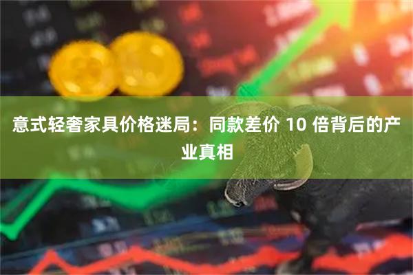 意式轻奢家具价格迷局：同款差价 10 倍背后的产业真相