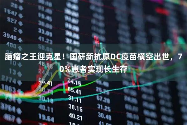 脑瘤之王迎克星！国研新抗原DC疫苗横空出世，70%患者实现长生存
