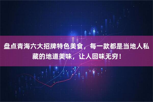 盘点青海六大招牌特色美食，每一款都是当地人私藏的地道美味，让人回味无穷！