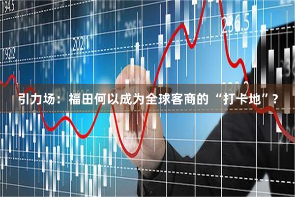 引力场：福田何以成为全球客商的 “打卡地”？