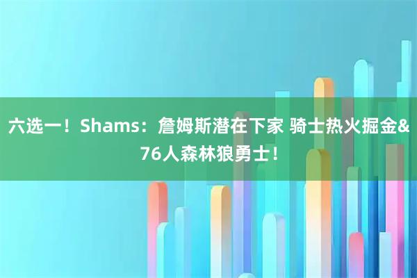 六选一！Shams：詹姆斯潜在下家 骑士热火掘金&76人森林狼勇士！
