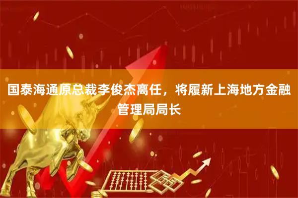 国泰海通原总裁李俊杰离任，将履新上海地方金融管理局局长
