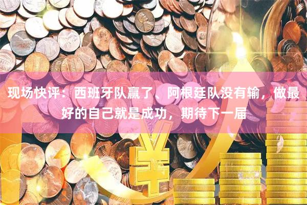 现场快评：西班牙队赢了、阿根廷队没有输，做最好的自己就是成功，期待下一届
